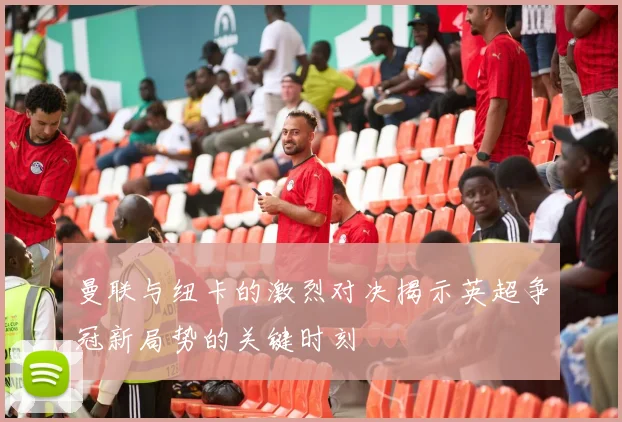 曼联与纽卡的激烈对决揭示英超争冠新局势的关键时刻