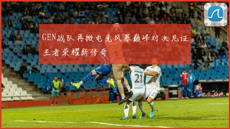 GEN战队再掀电竞风暴巅峰对决见证王者荣耀新传奇