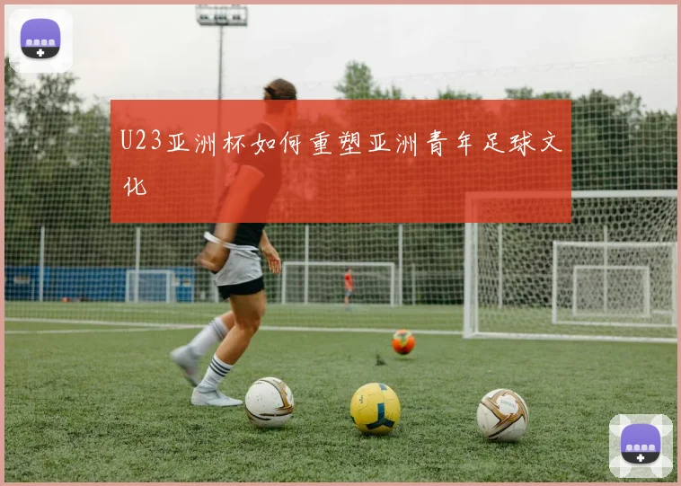 U23亚洲杯如何重塑亚洲青年足球文化