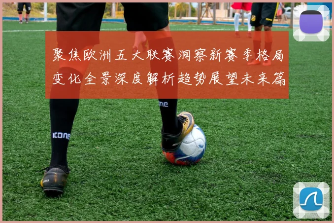 聚焦欧洲五大联赛洞察新赛季格局变化全景深度解析趋势展望未来篇