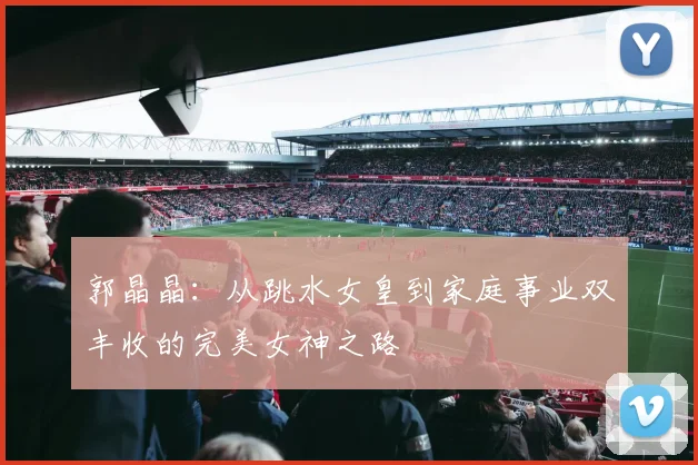 郭晶晶：从跳水女皇到家庭事业双丰收的完美女神之路