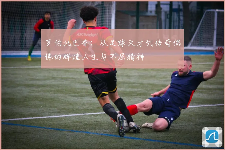 罗伯托巴乔：从足球天才到传奇偶像的辉煌人生与不屈精神