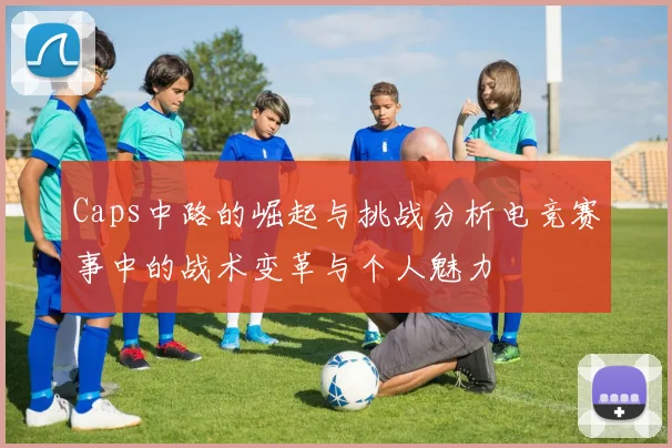 Caps中路的崛起与挑战分析电竞赛事中的战术变革与个人魅力