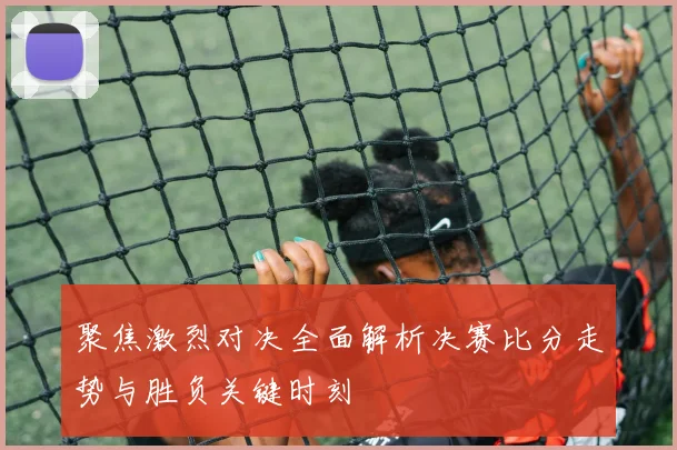 聚焦激烈对决全面解析决赛比分走势与胜负关键时刻