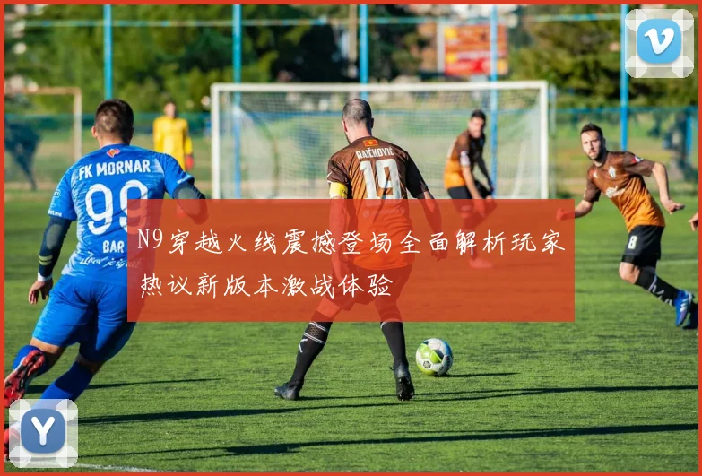 N9穿越火线震撼登场全面解析玩家热议新版本激战体验