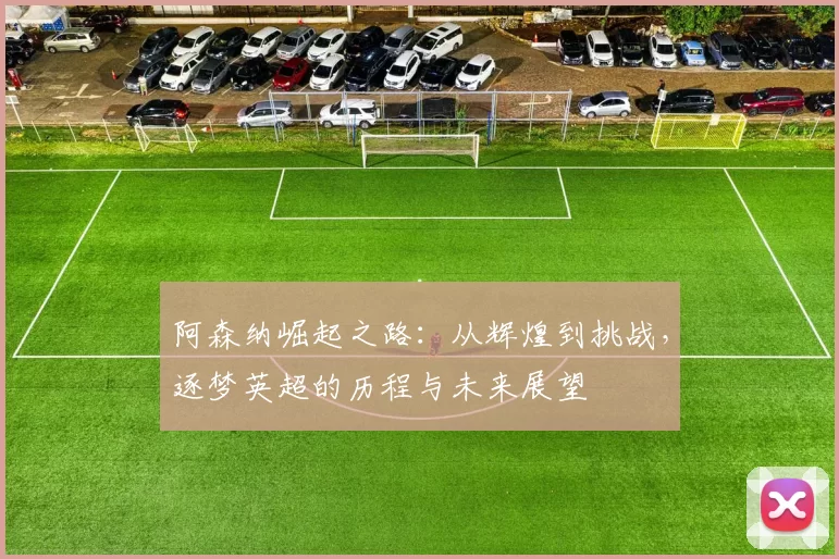 阿森纳崛起之路：从辉煌到挑战，逐梦英超的历程与未来展望