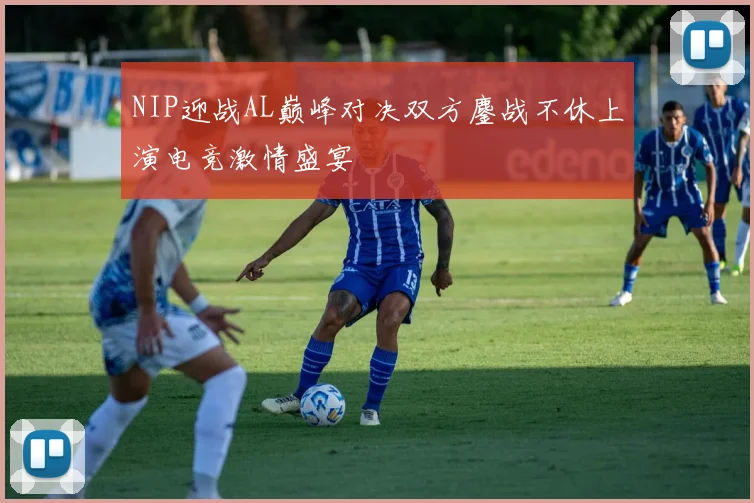 NIP迎战AL巅峰对决双方鏖战不休上演电竞激情盛宴