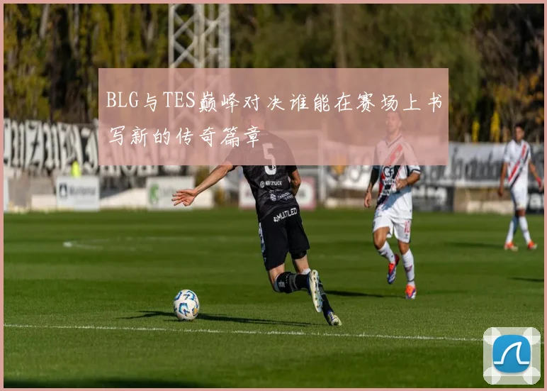 BLG与TES巅峰对决谁能在赛场上书写新的传奇篇章