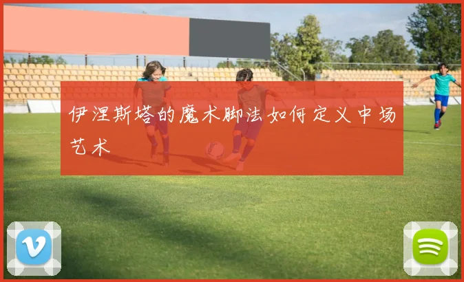 伊涅斯塔的魔术脚法如何定义中场艺术