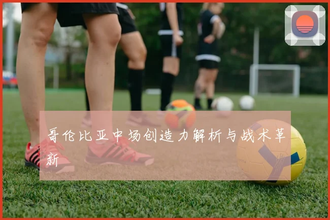 哥伦比亚中场创造力解析与战术革新