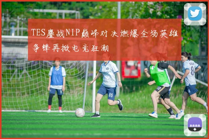 TES鏖战NIP巅峰对决燃爆全场英雄争锋再掀电竞狂潮