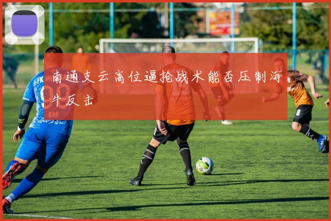 南通支云高位逼抢战术能否压制海牛反击