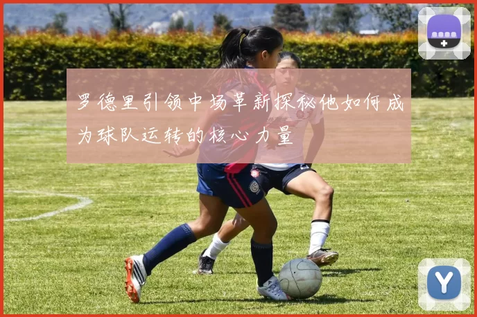 罗德里引领中场革新探秘他如何成为球队运转的核心力量