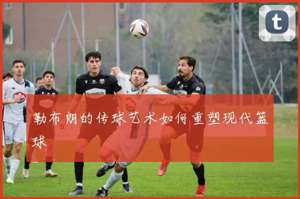勒布朗的传球艺术如何重塑现代篮球