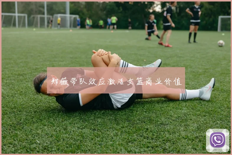 郑薇带队效应激活女篮商业价值