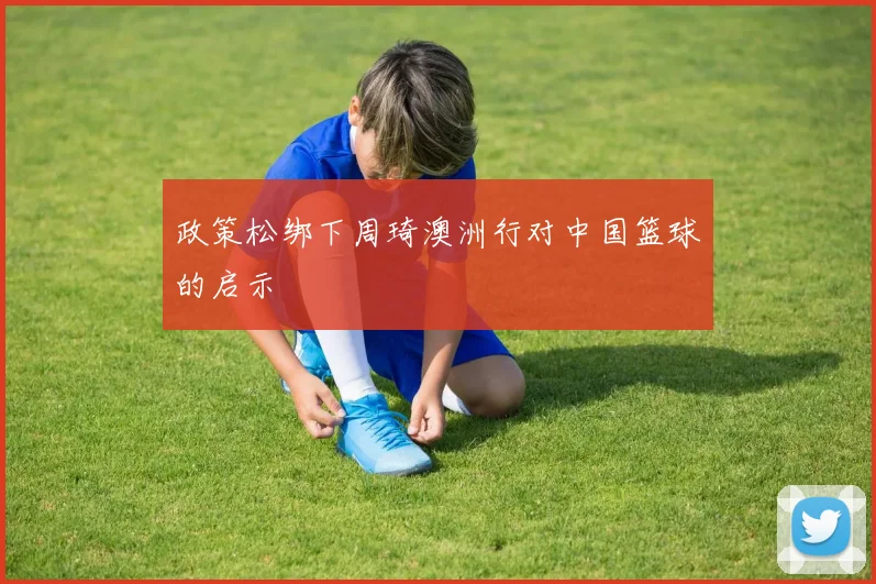 政策松绑下周琦澳洲行对中国篮球的启示